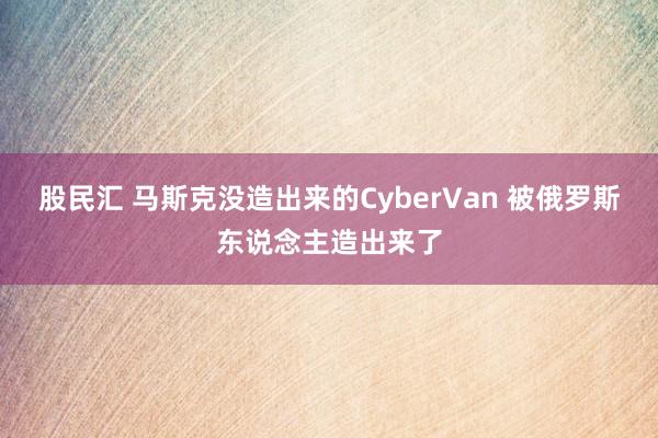 股民汇 马斯克没造出来的CyberVan 被俄罗斯东说念主造出来了