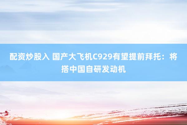 配资炒股入 国产大飞机C929有望提前拜托：将搭中国自研发动机