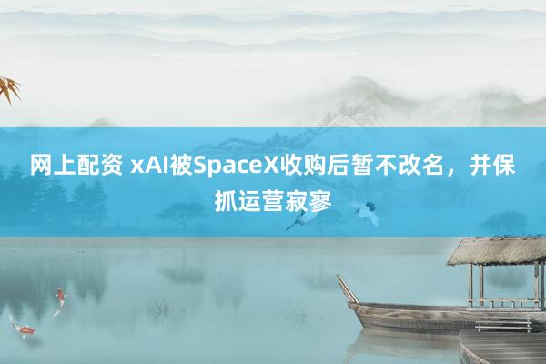 网上配资 xAI被SpaceX收购后暂不改名，并保抓运营寂寥