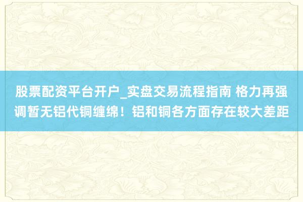 股票配资平台开户_实盘交易流程指南 格力再强调暂无铝代铜缠绵！铝和铜各方面存在较大差距
