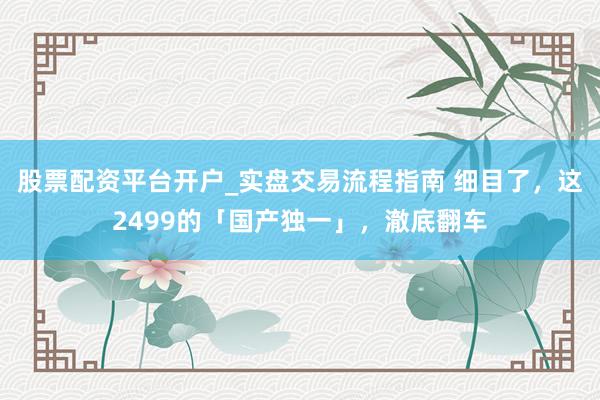 股票配资平台开户_实盘交易流程指南 细目了，这2499的「国产独一」，澈底翻车
