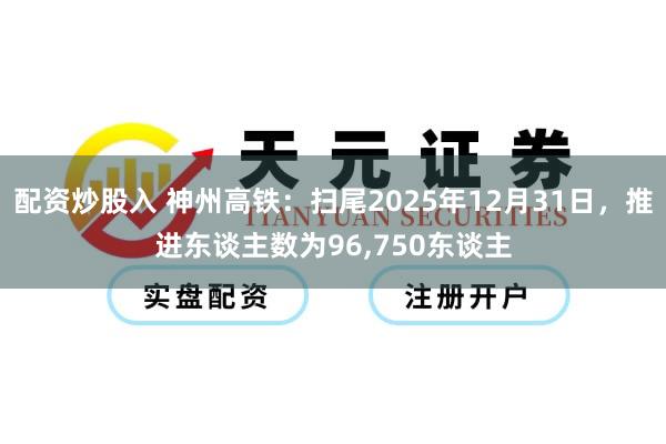 配资炒股入 神州高铁：扫尾2025年12月31日，推进东谈主数为96,750东谈主