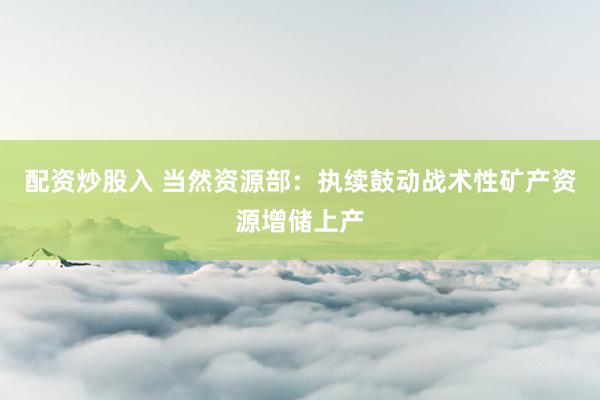 配资炒股入 当然资源部：执续鼓动战术性矿产资源增储上产