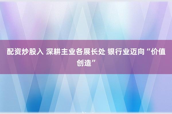 配资炒股入 深耕主业各展长处 银行业迈向“价值创造”