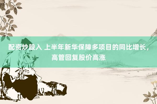 配资炒股入 上半年新华保障多项目的同比增长，高管回复股价高涨