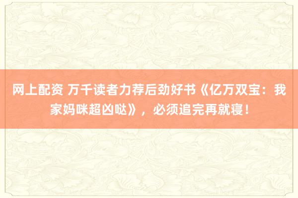 网上配资 万千读者力荐后劲好书《亿万双宝：我家妈咪超凶哒》，必须追完再就寝！
