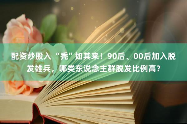 配资炒股入 “秃”如其来！90后、00后加入脱发雄兵，哪类东说念主群脱发比例高？