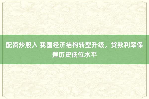 配资炒股入 我国经济结构转型升级，贷款利率保捏历史低位水平