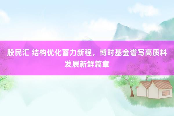 股民汇 结构优化蓄力新程，博时基金谱写高质料发展新鲜篇章