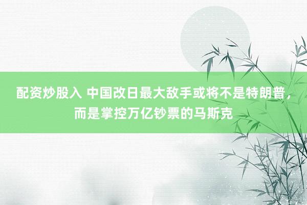 配资炒股入 中国改日最大敌手或将不是特朗普，而是掌控万亿钞票的马斯克