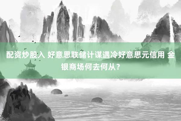 配资炒股入 好意思联储计谋遇冷好意思元信用 金银商场何去何从？