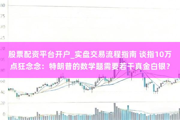 股票配资平台开户_实盘交易流程指南 谈指10万点狂念念：特朗普的数学题需要若干真金白银？