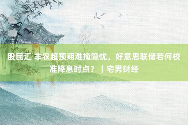 股民汇 非农超预期难掩隐忧，好意思联储若何校准降息时点？｜宅男财经