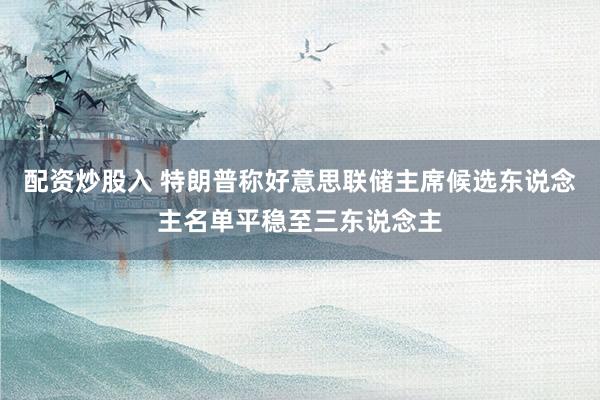 配资炒股入 特朗普称好意思联储主席候选东说念主名单平稳至三东说念主