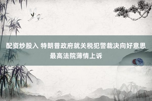 配资炒股入 特朗普政府就关税犯警裁决向好意思最高法院薄情上诉