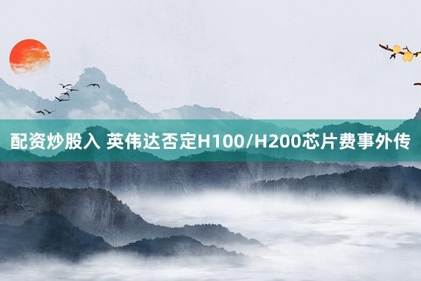 配资炒股入 英伟达否定H100/H200芯片费事外传