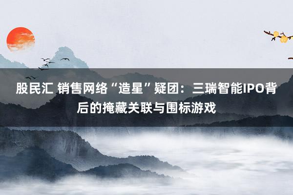 股民汇 销售网络“造星”疑团：三瑞智能IPO背后的掩藏关联与围标游戏