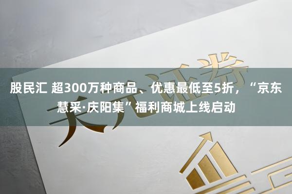 股民汇 超300万种商品、优惠最低至5折，“京东慧采·庆阳集”福利商城上线启动