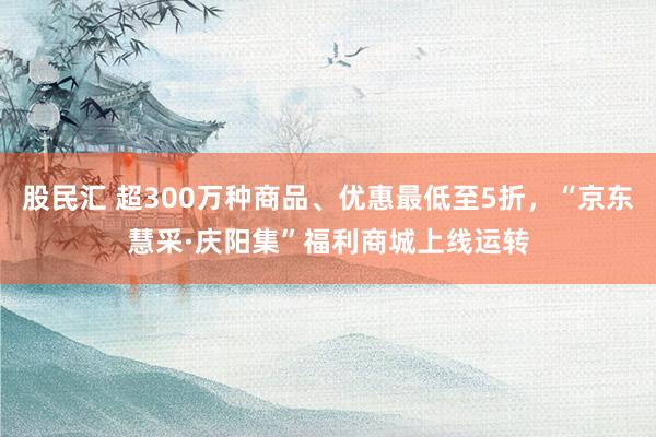 股民汇 超300万种商品、优惠最低至5折，“京东慧采·庆阳集”福利商城上线运转