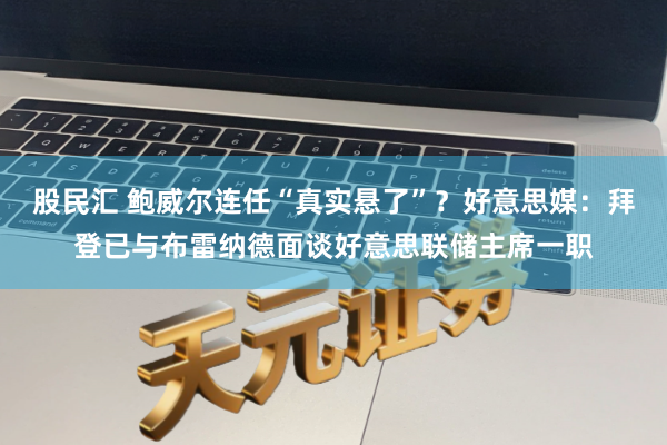 股民汇 鲍威尔连任“真实悬了”？好意思媒：拜登已与布雷纳德面谈好意思联储主席一职