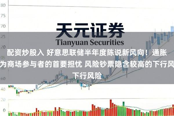 配资炒股入 好意思联储半年度陈说新风向！通胀成为商场参与者的首要担忧 风险钞票隐含较高的下行风险