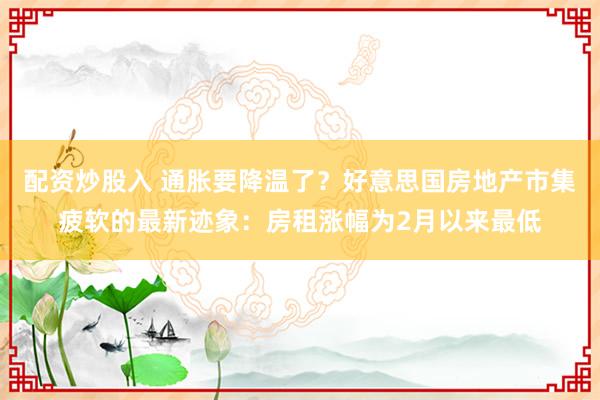 配资炒股入 通胀要降温了？好意思国房地产市集疲软的最新迹象：房租涨幅为2月以来最低