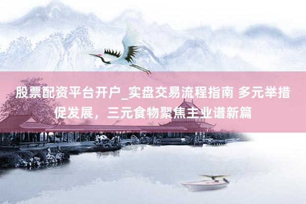 股票配资平台开户_实盘交易流程指南 多元举措促发展，三元食物聚焦主业谱新篇