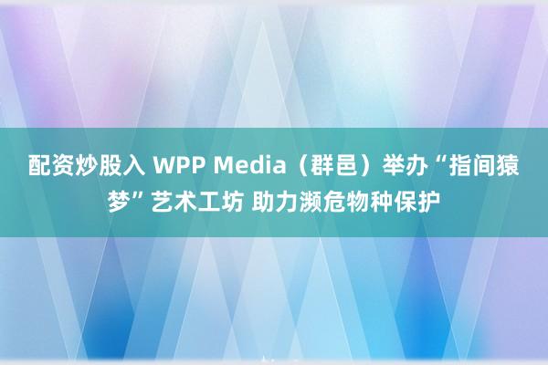 配资炒股入 WPP Media（群邑）举办“指间猿梦”艺术工坊 助力濒危物种保护