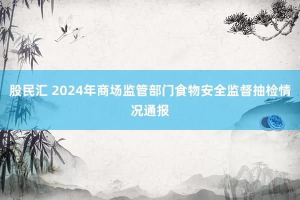 股民汇 2024年商场监管部门食物安全监督抽检情况通报