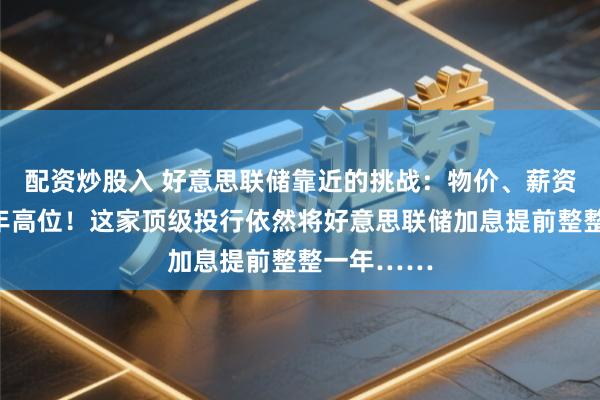 配资炒股入 好意思联储靠近的挑战：物价、薪资增幅创数年高位！这家顶级投行依然将好意思联储加息提前整整一年……
