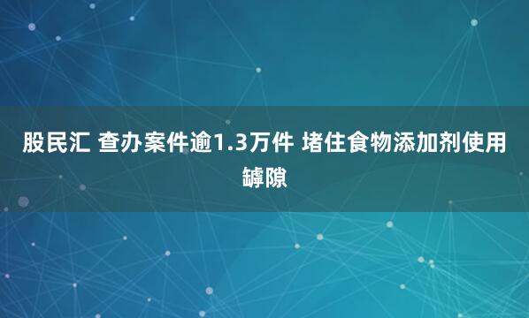 股民汇 查办案件逾1.3万件 堵住食物添加剂使用罅隙