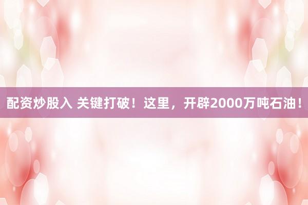 配资炒股入 关键打破！这里，开辟2000万吨石油！