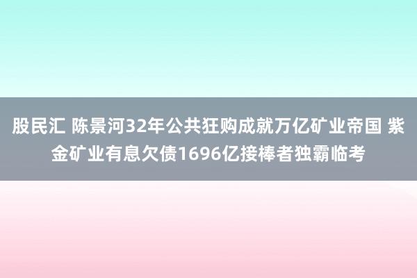 股民汇 陈景河32年公共狂购成就万亿矿业帝国 紫金矿业有息欠债1696亿接棒者独霸临考