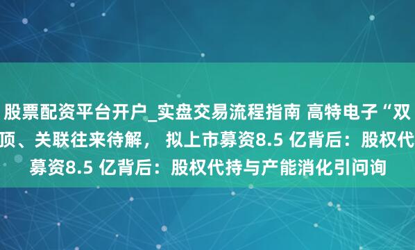 股票配资平台开户_实盘交易流程指南 高特电子“双线冲刺 IPO”对赌悬顶、关联往来待解， 拟上市募资8.5 亿背后：股权代持与产能消化引问询