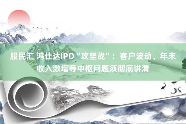 股民汇 鸿仕达IPO“攻坚战”：客户波动、年末收入激增等中枢问题须彻底讲清