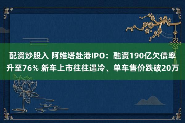 配资炒股入 阿维塔赴港IPO：融资190亿欠债率升至76% 新车上市往往遇冷、单车售价跌破20万
