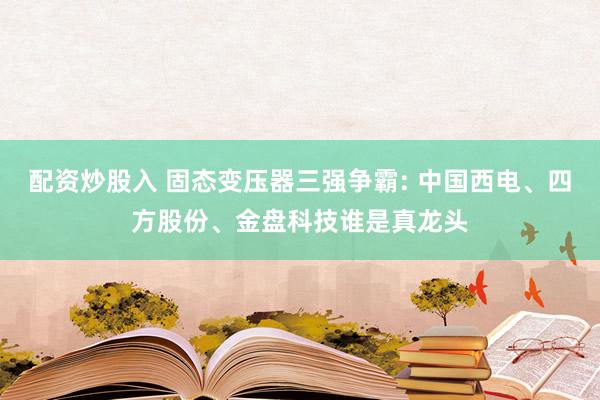 配资炒股入 固态变压器三强争霸: 中国西电、四方股份、金盘科技谁是真龙头