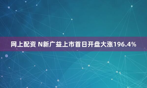 网上配资 N新广益上市首日开盘大涨196.4%