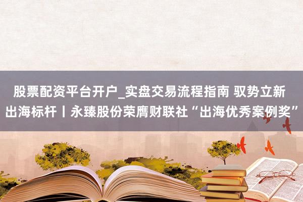 股票配资平台开户_实盘交易流程指南 驭势立新 出海标杆丨永臻股份荣膺财联社“出海优秀案例奖”