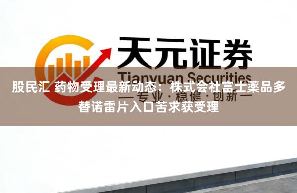 股民汇 药物受理最新动态：株式会社富士薬品多替诺雷片入口苦求获受理