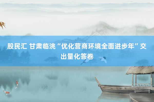 股民汇 甘肃临洮“优化营商环境全面进步年”交出量化答卷