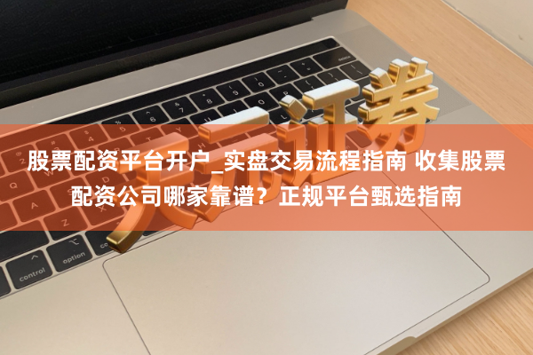 股票配资平台开户_实盘交易流程指南 收集股票配资公司哪家靠谱？正规平台甄选指南