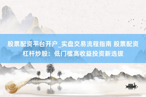 股票配资平台开户_实盘交易流程指南 股票配资杠杆炒股：低门槛高收益投资新选拔