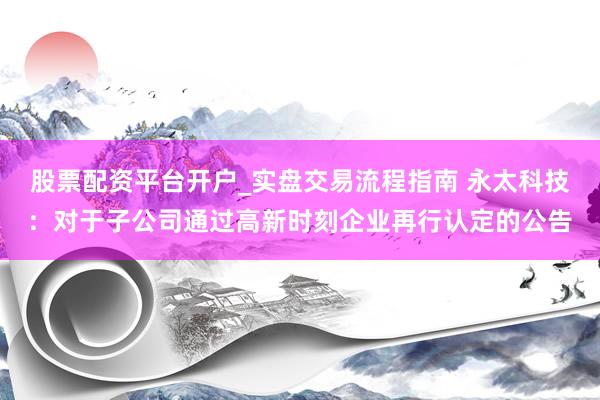 股票配资平台开户_实盘交易流程指南 永太科技：对于子公司通过高新时刻企业再行认定的公告