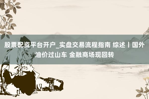 股票配资平台开户_实盘交易流程指南 综述丨国外油价过山车 金融商场现回转