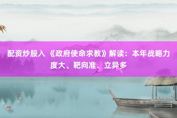 配资炒股入 《政府使命求教》解读：本年战略力度大、靶向准、立异多