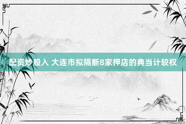 配资炒股入 大连市拟隔断8家押店的典当计较权