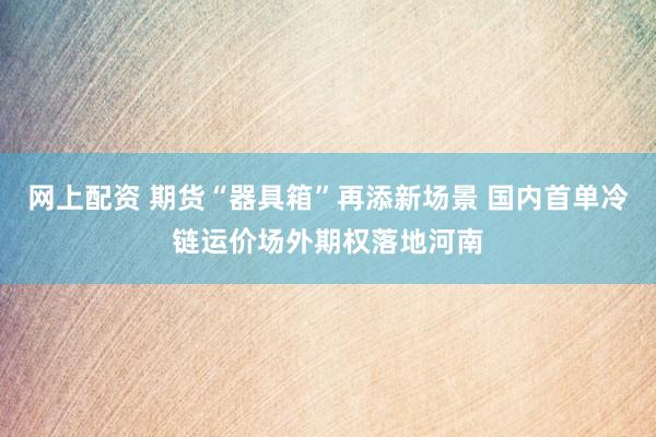 网上配资 期货“器具箱”再添新场景 国内首单冷链运价场外期权落地河南