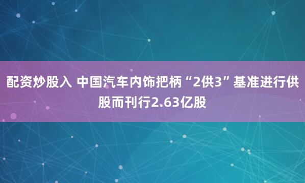 配资炒股入 中国汽车内饰把柄“2供3”基准进行供股而刊行2.63亿股