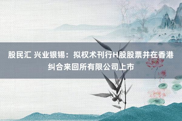 股民汇 兴业银锡：拟权术刊行H股股票并在香港纠合来回所有限公司上市